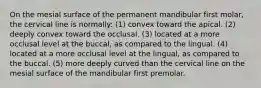 On the mesial surface of the permanent mandibular first molar, the cervical line is normally: (1) convex toward the apical. (2) deeply convex toward the occlusal. (3) located at a more occlusal level at the buccal, as compared to the lingual. (4) located at a more occlusal level at the lingual, as compared to the buccal. (5) more deeply curved than the cervical line on the mesial surface of the mandibular first premolar.