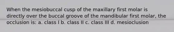 When the mesiobuccal cusp of the maxillary first molar is directly over the buccal groove of the mandibular first molar, the occlusion is: a. class I b. class II c. class III d. mesioclusion