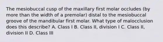 The mesiobuccal cusp of the maxillary first molar occludes (by more than the width of a premolar) distal to the mesiobuccal groove of the mandibular first molar. What type of malocclusion does this describe? A. Class I B. Class II, division I C. Class II, division II D. Class III