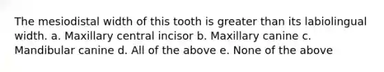 The mesiodistal width of this tooth is greater than its labiolingual width. a. Maxillary central incisor b. Maxillary canine c. Mandibular canine d. All of the above e. None of the above