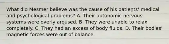 What did Mesmer believe was the cause of his patients' medical and psychological problems? A. Their autonomic nervous systems were overly aroused. B. They were unable to relax completely. C. They had an excess of body fluids. D. Their bodies' magnetic forces were out of balance.