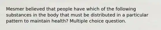 Mesmer believed that people have which of the following substances in the body that must be distributed in a particular pattern to maintain health? Multiple choice question.