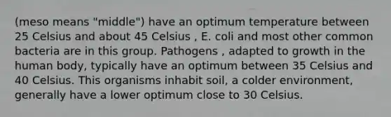 (meso means "middle") have an optimum temperature between 25 Celsius and about 45 Celsius , E. coli and most other common bacteria are in this group. Pathogens , adapted to growth in the human body, typically have an optimum between 35 Celsius and 40 Celsius. This organisms inhabit soil, a colder environment, generally have a lower optimum close to 30 Celsius.