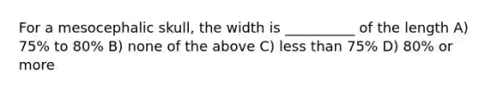 For a mesocephalic skull, the width is __________ of the length A) 75% to 80% B) none of the above C) less than 75% D) 80% or more