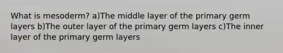 What is mesoderm? a)The middle layer of the primary germ layers b)The outer layer of the primary germ layers c)The inner layer of the primary germ layers