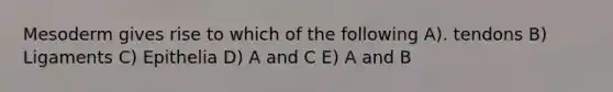 Mesoderm gives rise to which of the following A). tendons B) Ligaments C) Epithelia D) A and C E) A and B