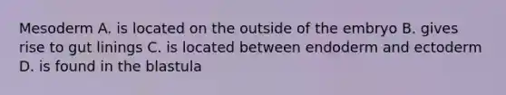 Mesoderm A. is located on the outside of the embryo B. gives rise to gut linings C. is located between endoderm and ectoderm D. is found in the blastula