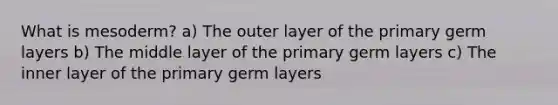 What is mesoderm? a) The outer layer of the primary germ layers b) The middle layer of the primary germ layers c) The inner layer of the primary germ layers