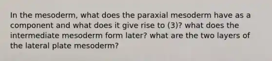 In the mesoderm, what does the paraxial mesoderm have as a component and what does it give rise to (3)? what does the intermediate mesoderm form later? what are the two layers of the lateral plate mesoderm?