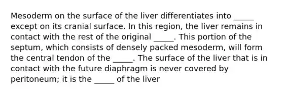 Mesoderm on the surface of the liver differentiates into _____ except on its cranial surface. In this region, the liver remains in contact with the rest of the original _____. This portion of the septum, which consists of densely packed mesoderm, will form the central tendon of the _____. The surface of the liver that is in contact with the future diaphragm is never covered by peritoneum; it is the _____ of the liver