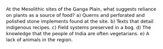 At the Mesolithic sites of the Ganga Plain, what suggests reliance on plants as a source of food? a) Querns and perforated and polished stone implements found at the site. b) Texts that detail indigenous recipes. c) Field systems preserved in a bog. d) The knowledge that the people of India are often vegetarians. e) A lack of animals in the region.