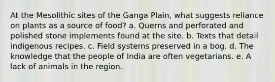 At the Mesolithic sites of the Ganga Plain, what suggests reliance on plants as a source of food? a. Querns and perforated and polished stone implements found at the site. b. Texts that detail indigenous recipes. c. Field systems preserved in a bog. d. The knowledge that the people of India are often vegetarians. e. A lack of animals in the region.