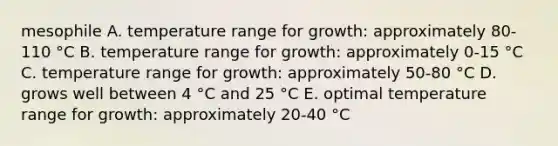 mesophile A. temperature range for growth: approximately 80-110 °C B. temperature range for growth: approximately 0-15 °C C. temperature range for growth: approximately 50-80 °C D. grows well between 4 °C and 25 °C E. optimal temperature range for growth: approximately 20-40 °C