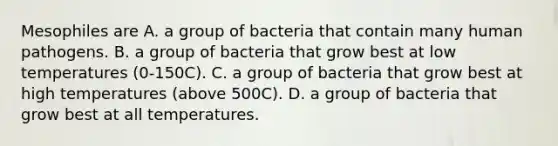 Mesophiles are A. a group of bacteria that contain many human pathogens. B. a group of bacteria that grow best at low temperatures (0-150C). C. a group of bacteria that grow best at high temperatures (above 500C). D. a group of bacteria that grow best at all temperatures.