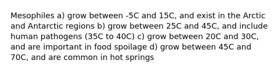 Mesophiles a) grow between -5C and 15C, and exist in the Arctic and Antarctic regions b) grow between 25C and 45C, and include human pathogens (35C to 40C) c) grow between 20C and 30C, and are important in food spoilage d) grow between 45C and 70C, and are common in hot springs