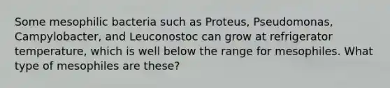 Some mesophilic bacteria such as Proteus, Pseudomonas, Campylobacter, and Leuconostoc can grow at refrigerator temperature, which is well below the range for mesophiles. What type of mesophiles are these?