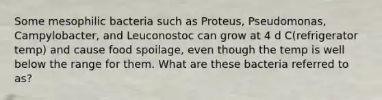 Some mesophilic bacteria such as Proteus, Pseudomonas, Campylobacter, and Leuconostoc can grow at 4 d C(refrigerator temp) and cause <a href='https://www.questionai.com/knowledge/kEZvkfvnVx-food-spoilage' class='anchor-knowledge'>food spoilage</a>, even though the temp is well below the range for them. What are these bacteria referred to as?