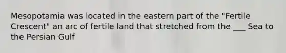 Mesopotamia was located in the eastern part of the "Fertile Crescent" an arc of fertile land that stretched from the ___ Sea to the Persian Gulf