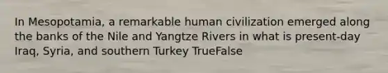 In Mesopotamia, a remarkable human civilization emerged along the banks of the Nile and Yangtze Rivers in what is present-day Iraq, Syria, and southern Turkey TrueFalse