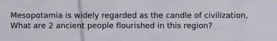 Mesopotamia is widely regarded as the candle of civilization, What are 2 ancient people flourished in this region?