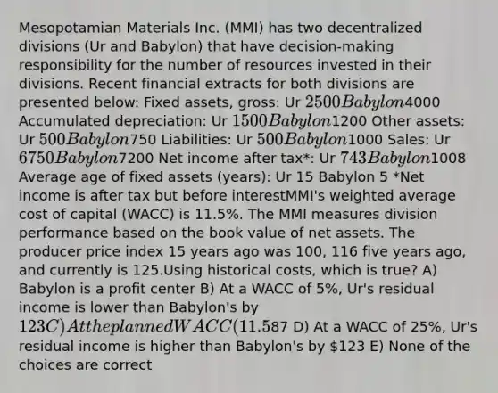 Mesopotamian Materials Inc. (MMI) has two decentralized divisions (Ur and Babylon) that have decision-making responsibility for the number of resources invested in their divisions. Recent financial extracts for both divisions are presented below: Fixed assets, gross: Ur 2500 Babylon4000 Accumulated depreciation: Ur 1500 Babylon1200 Other assets: Ur 500 Babylon750 Liabilities: Ur 500 Babylon1000 Sales: Ur 6750 Babylon7200 Net income after tax*: Ur 743 Babylon1008 Average age of fixed assets (years): Ur 15 Babylon 5 *Net income is after tax but before interestMMI's weighted average cost of capital (WACC) is 11.5%. The MMI measures division performance based on the book value of net assets. The producer price index 15 years ago was 100, 116 five years ago, and currently is 125.Using historical costs, which is true? A) Babylon is a profit center B) At a WACC of 5%, Ur's residual income is lower than Babylon's by 123 C) At the planned WACC (11.5%), Ur's residual income is higher than Babylon's by87 D) At a WACC of 25%, Ur's residual income is higher than Babylon's by 123 E) None of the choices are correct