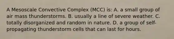 A Mesoscale Convective Complex (MCC) is: A. a small group of air mass thunderstorms. B. usually a line of severe weather. C. totally disorganized and random in nature. D. a group of self-propagating thunderstorm cells that can last for hours.