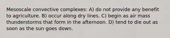 Mesoscale convective complexes: A) do not provide any benefit to agriculture. B) occur along dry lines. C) begin as air mass thunderstorms that form in the afternoon. D) tend to die out as soon as the sun goes down.