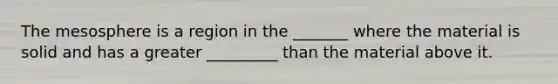 The mesosphere is a region in the _______ where the material is solid and has a greater _________ than the material above it.