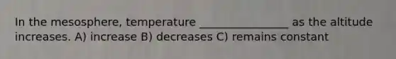 In the mesosphere, temperature ________________ as the altitude increases. A) increase B) decreases C) remains constant