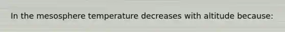 In the mesosphere temperature decreases with altitude because: