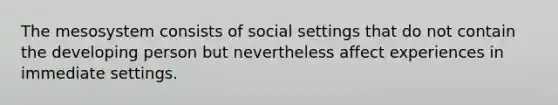 The mesosystem consists of social settings that do not contain the developing person but nevertheless affect experiences in immediate settings.