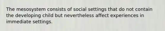 The mesosystem consists of social settings that do not contain the developing child but nevertheless affect experiences in immediate settings.