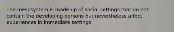 The mesosystem is made up of social settings that do not contain the developing persons but nevertheless affect experiences in immediate settings