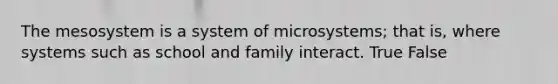 The mesosystem is a system of microsystems; that is, where systems such as school and family interact. True False