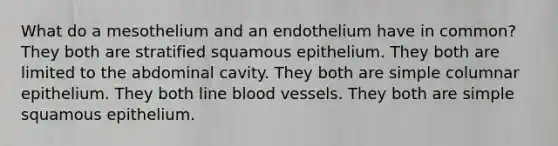 What do a mesothelium and an endothelium have in common? They both are stratified squamous epithelium. They both are limited to the abdominal cavity. They both are simple columnar epithelium. They both line blood vessels. They both are simple squamous epithelium.