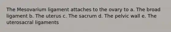 The Mesovarium ligament attaches to the ovary to a. The broad ligament b. The uterus c. The sacrum d. The pelvic wall e. The uterosacral ligaments