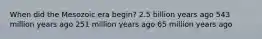 When did the Mesozoic era begin? 2.5 billion years ago 543 million years ago 251 million years ago 65 million years ago