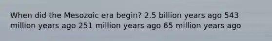 When did the Mesozoic era begin? 2.5 billion years ago 543 million years ago 251 million years ago 65 million years ago