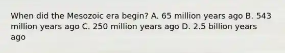 When did the Mesozoic era begin? A. 65 million years ago B. 543 million years ago C. 250 million years ago D. 2.5 billion years ago