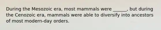 During the Mesozoic era, most mammals were ______, but during the Cenozoic era, mammals were able to diversify into ancestors of most modern-day orders.