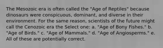 The Mesozoic era is often called the "Age of Reptiles" because dinosaurs were conspicuous, dominant, and diverse in their environment. For the same reason, scientists of the future might call the Cenozoic era the Select one: a. "Age of Bony Fishes." b. "Age of Birds." c. "Age of Mammals." d. "Age of Angiosperms." e. All of these are potentially correct.