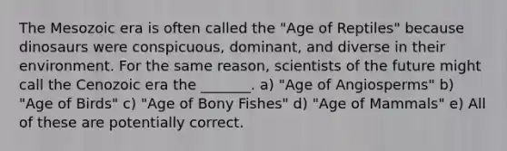 The Mesozoic era is often called the "Age of Reptiles" because dinosaurs were conspicuous, dominant, and diverse in their environment. For the same reason, scientists of the future might call the Cenozoic era the _______. a) "Age of Angiosperms" b) "Age of Birds" c) "Age of Bony Fishes" d) "Age of Mammals" e) All of these are potentially correct.