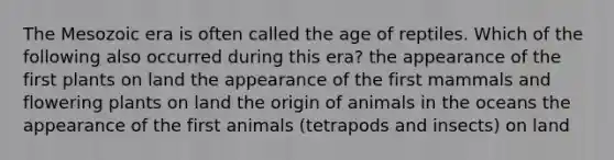 The Mesozoic era is often called the age of reptiles. Which of the following also occurred during this era? the appearance of the first plants on land the appearance of the first mammals and flowering plants on land the origin of animals in the oceans the appearance of the first animals (tetrapods and insects) on land