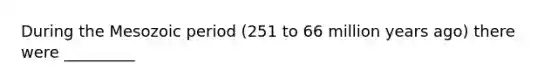 During the Mesozoic period (251 to 66 million years ago) there were _________