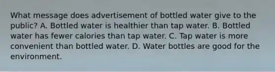 What message does advertisement of bottled water give to the public? A. Bottled water is healthier than tap water. B. Bottled water has fewer calories than tap water. C. Tap water is more convenient than bottled water. D. Water bottles are good for the environment.