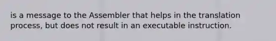 is a message to the Assembler that helps in the translation process, but does not result in an executable instruction.