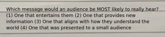 Which message would an audience be MOST likely to really hear? (1) One that entertains them (2) One that provides new information (3) One that aligns with how they understand the world (4) One that was presented to a small audience