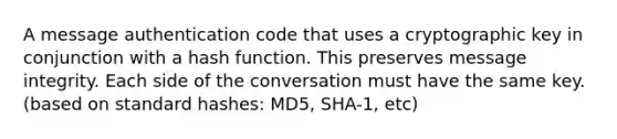 A message authentication code that uses a cryptographic key in conjunction with a hash function. This preserves message integrity. Each side of the conversation must have the same key. (based on standard hashes: MD5, SHA-1, etc)