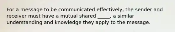 For a message to be communicated effectively, the sender and receiver must have a mutual shared _____, a similar understanding and knowledge they apply to the message.