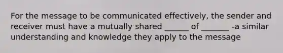 For the message to be communicated effectively, the sender and receiver must have a mutually shared ______ of _______ -a similar understanding and knowledge they apply to the message